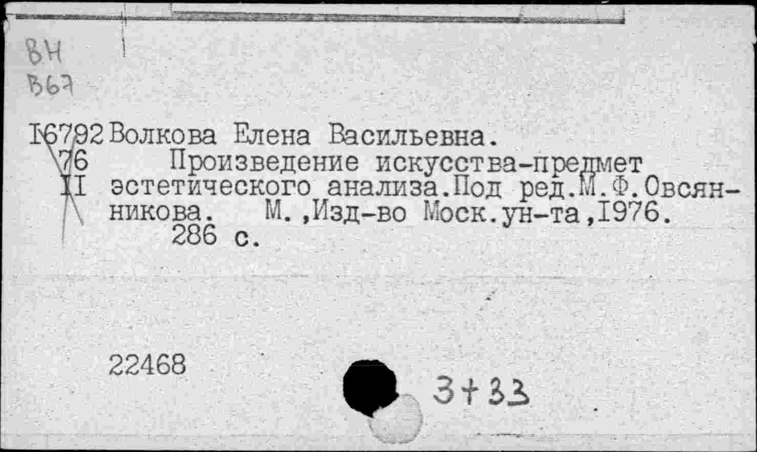 ﻿Т6792 Волкова Елена Васильевна.
\76 Произведение искусства-предмет
Ц эстетического анализа.Под ред.М.Ф.Овеян никова.	М.,Изд-во Моск.ун-та,1976.
286 с.
22468